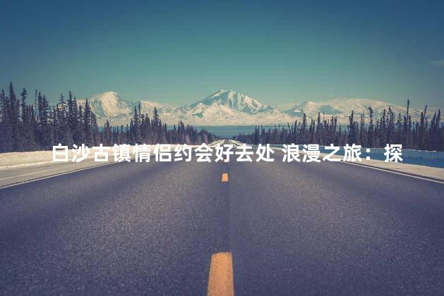 白沙古镇情侣约会好去处 浪漫之旅：探索白沙古镇与心爱之人